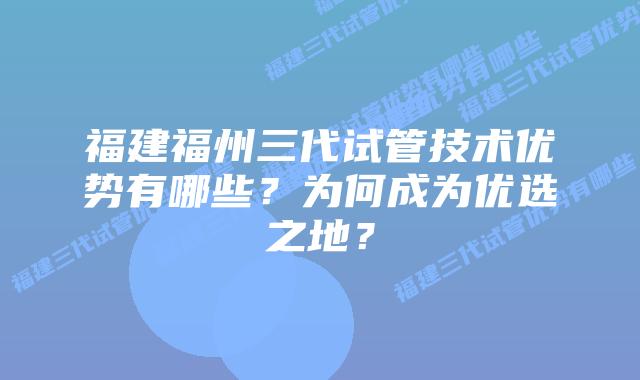 福建福州三代试管技术优势有哪些?为何成为优选之地?插图 福建福州三代试管技术优势有哪些?为何成为优选之地?