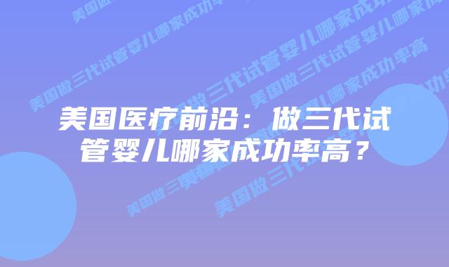 美国医疗前沿:做三代试管婴儿哪家成功率高?插图 美国医疗前沿:做三代试管婴儿哪家成功率高?