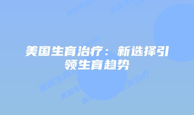 美国生育治疗：新选择引领生育趋势