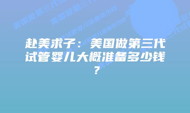 赴美求子:美国做第三代试管婴儿大概准备多少钱?插图 赴美求子:美国做第三代试管婴儿大概准备多少钱?