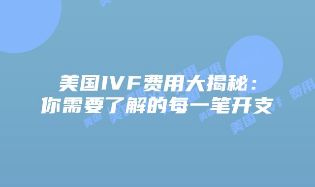 美国IVF费用大揭秘：你需要了解的每一笔开支
