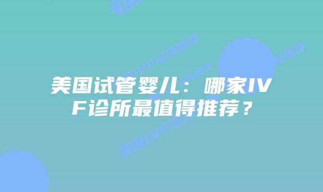 美国试管婴儿：哪家IVF诊所最值得推荐？