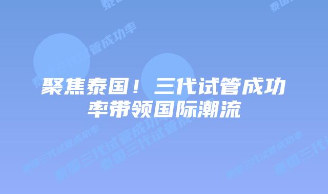 聚焦泰国!三代试管成功率带领国际潮流插图 聚焦泰国!三代试管成功率带领国际潮流