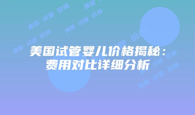 美国试管婴儿价格揭秘：费用对比详细分析
