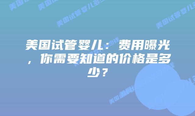 美国试管婴儿：费用曝光，你需要知道的价格是多少？