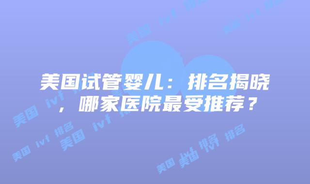 美国试管婴儿：排名揭晓，哪家医院最受推荐？