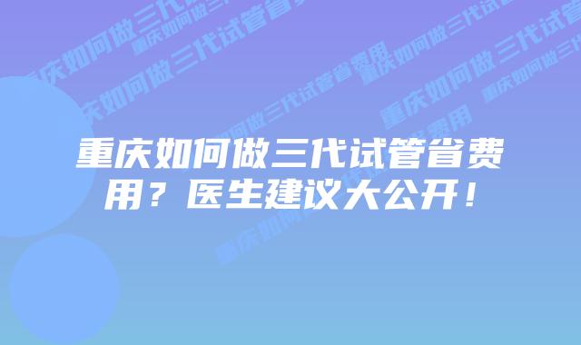 重庆如何做三代试管省费用?医生建议大公开!插图 重庆如何做三代试管省费用?医生建议大公开!