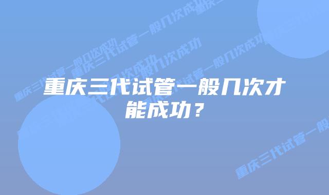 重庆三代试管一般几次才能成功?插图 重庆三代试管一般几次才能成功?