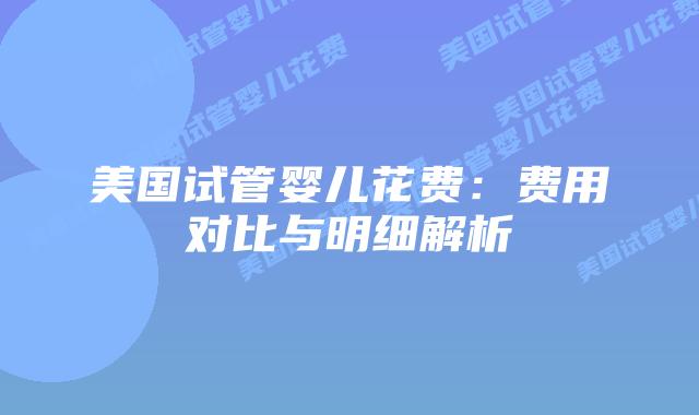 美国试管婴儿花费：费用对比与明细解析