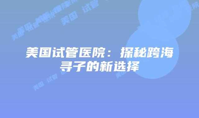 美国试管医院:探秘跨海寻子的新选择插图 美国试管医院:探秘跨海寻子的新选择