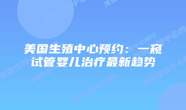 美国生殖中心预约：一窥试管婴儿治疗最新趋势