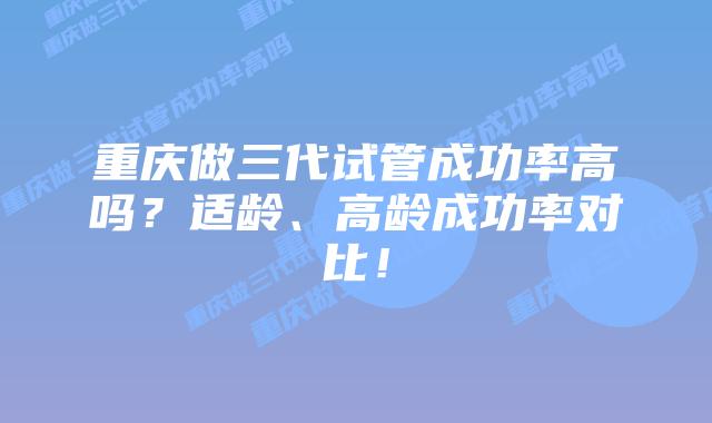 重庆做三代试管成功率高吗？适龄、高龄成功率对比！