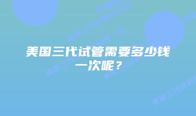 美国三代试管需要多少钱一次呢?插图 美国三代试管需要多少钱一次呢?