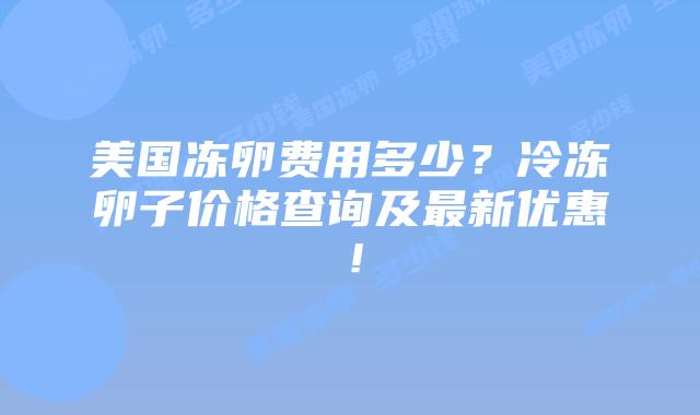 美国冻卵费用多少？冷冻卵子价格查询及最新优惠！