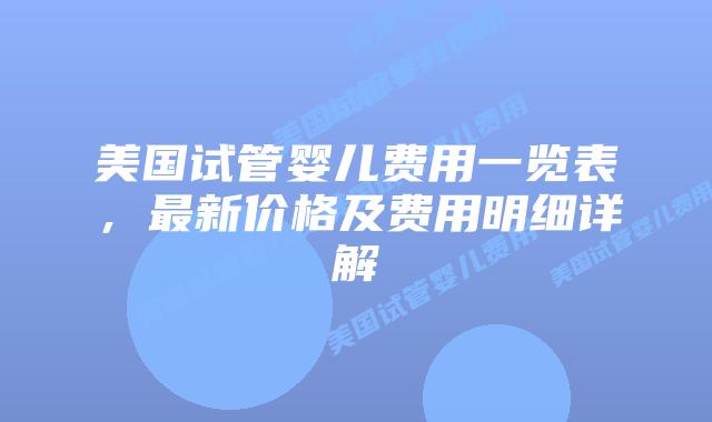 美国试管婴儿费用一览表，最新价格及费用明细详解