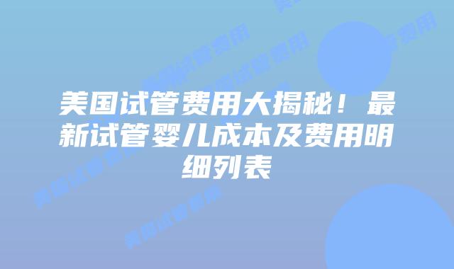 美国试管费用大揭秘！最新试管婴儿成本及费用明细列表