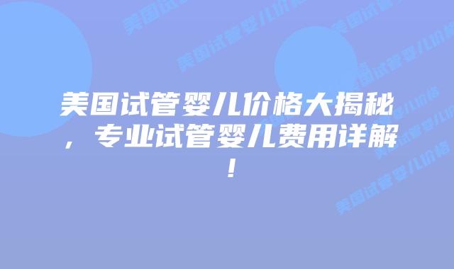 美国试管婴儿价格大揭秘，专业试管婴儿费用详解！