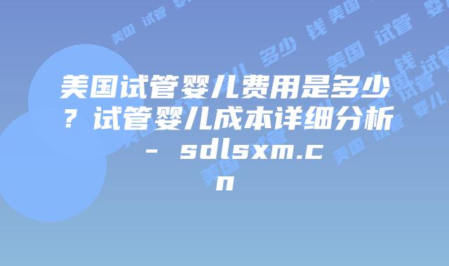 美国试管婴儿费用是多少？试管婴儿成本详细分析 - sdlsxm.cn