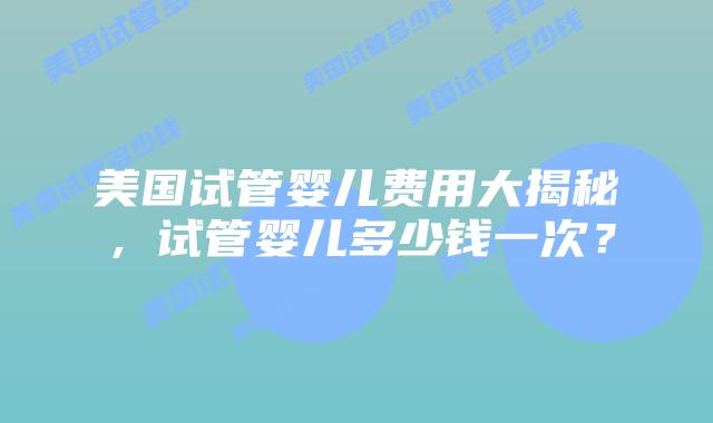 美国试管婴儿费用大揭秘，试管婴儿多少钱一次？