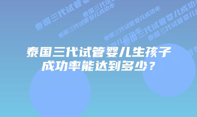 泰国三代试管婴儿生孩子成功率能达到多少？