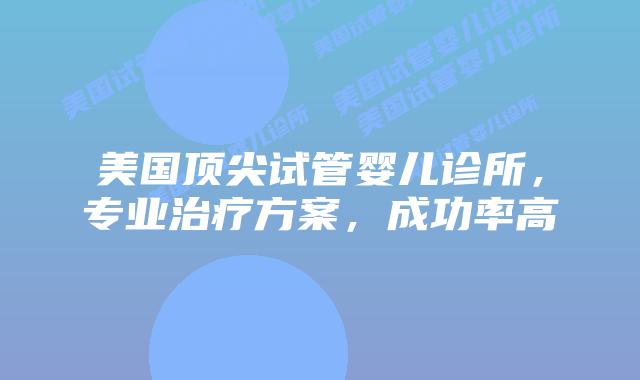 美国顶尖试管婴儿诊所，专业治疗方案，成功率高