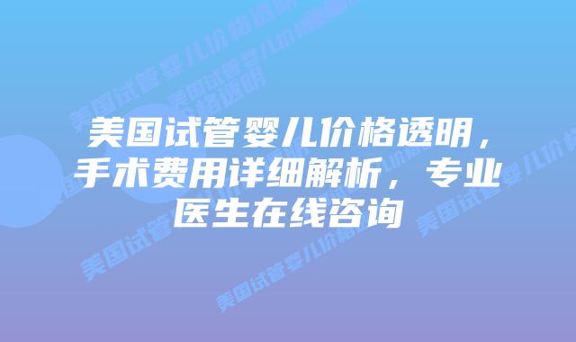 美国试管婴儿价格透明，手术费用详细解析，专业医生在线咨询