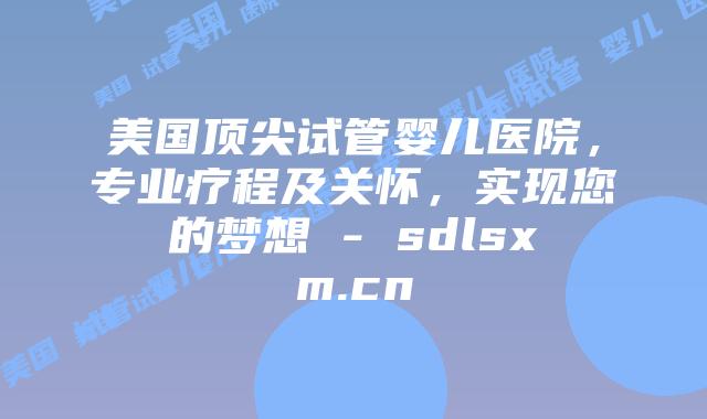 美国顶尖试管婴儿医院，专业疗程及关怀，实现您的梦想 - sdlsxm.cn
