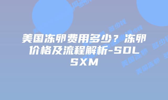 美国冻卵费用多少？冻卵价格及流程解析-SDLSXM