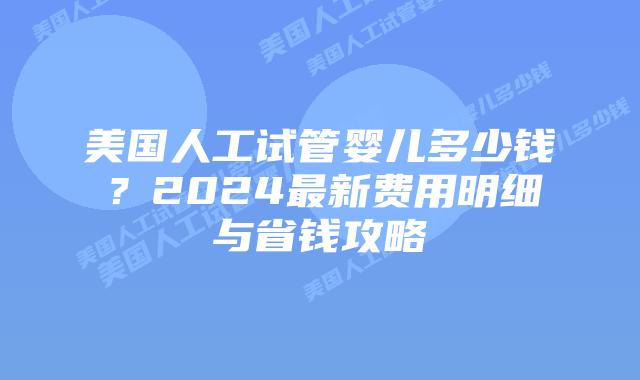 美国人工试管婴儿多少钱？2024最新费用明细与省钱攻略