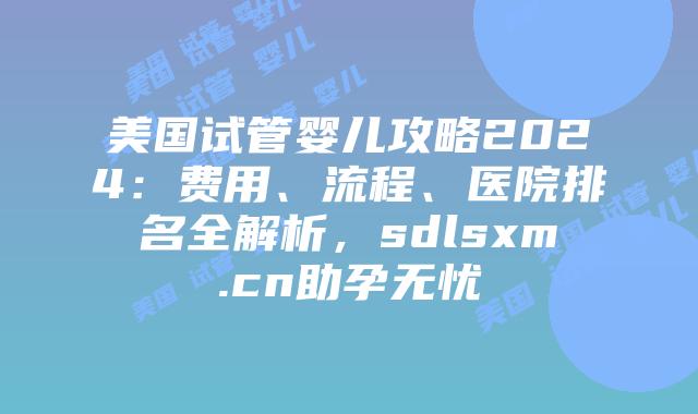 美国试管婴儿攻略2024：费用、流程、医院排名全解析，sdlsxm.cn助孕无忧