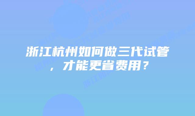 浙江杭州如何做三代试管，才能更省费用？