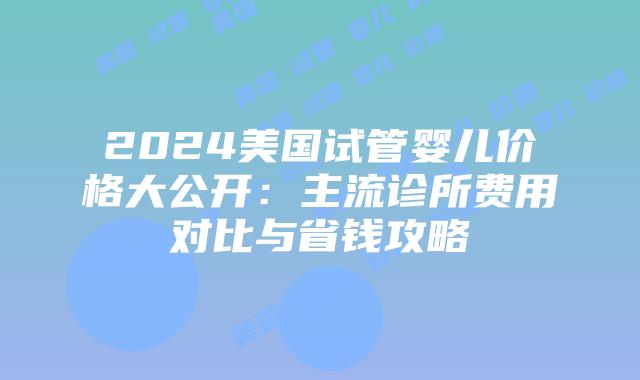 2024美国试管婴儿价格大公开:主流诊所费用对比与省钱攻略插图 2024美国试管婴儿价格大公开:主流诊所费用对比与省钱攻略