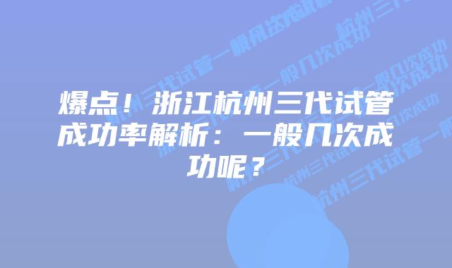 爆点！浙江杭州三代试管成功率解析：一般几次成功呢？