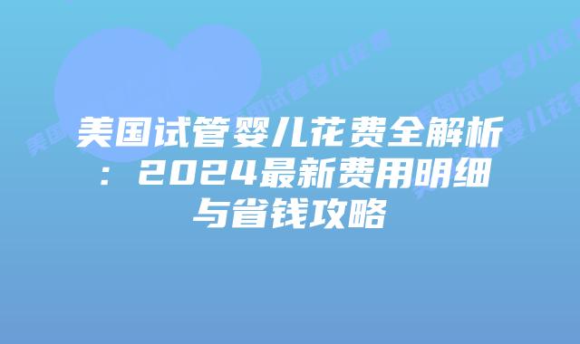美国试管婴儿花费全解析：2024最新费用明细与省钱攻略