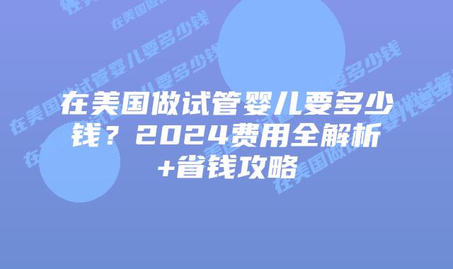 在美国做试管婴儿要多少钱？2024费用全解析+省钱攻略