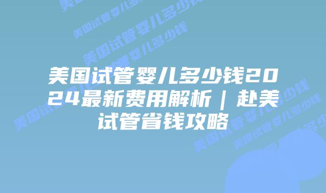 美国试管婴儿多少钱2024最新费用解析｜赴美试管省钱攻略