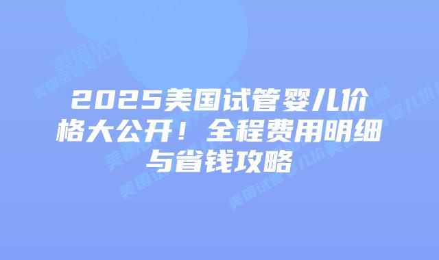 2025美国试管婴儿价格大公开！全程费用明细与省钱攻略