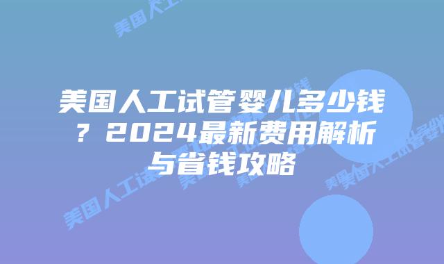 美国人工试管婴儿多少钱？2024最新费用解析与省钱攻略