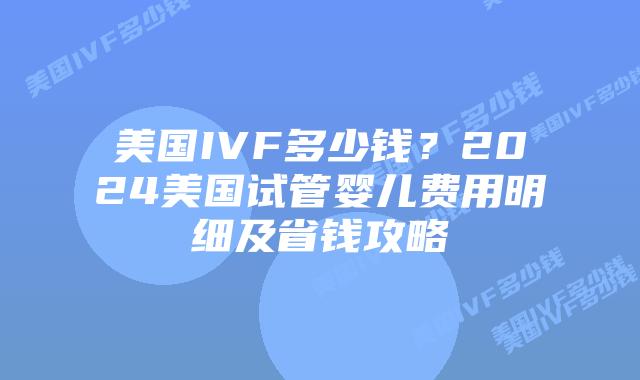 美国IVF多少钱？2024美国试管婴儿费用明细及省钱攻略