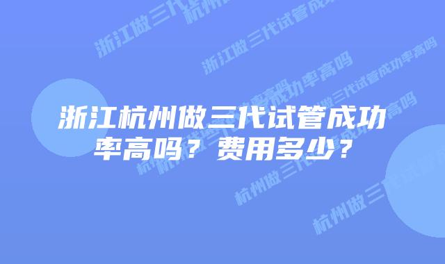 浙江杭州做三代试管成功率高吗？费用多少？
