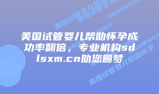 美国试管婴儿帮助怀孕成功率翻倍，专业机构sdlsxm.cn助您圆梦