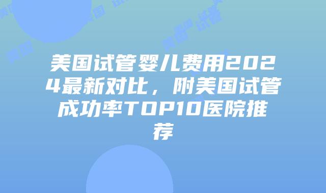 美国试管婴儿费用2024最新对比，附美国试管成功率TOP10医院推荐