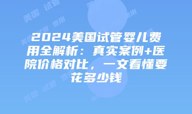 2024美国试管婴儿费用全解析：真实案例+医院价格对比，一文看懂要花多少钱