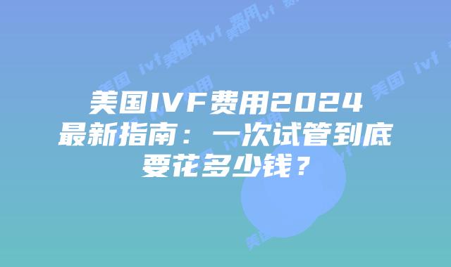 美国IVF费用2024最新指南:一次试管到底要花多少钱?插图 美国IVF费用2024最新指南:一次试管到底要花多少钱?