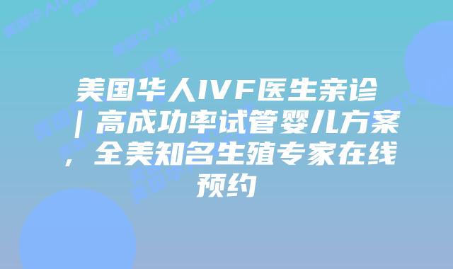 美国华人IVF医生亲诊｜高成功率试管婴儿方案，全美知名生殖专家在线预约