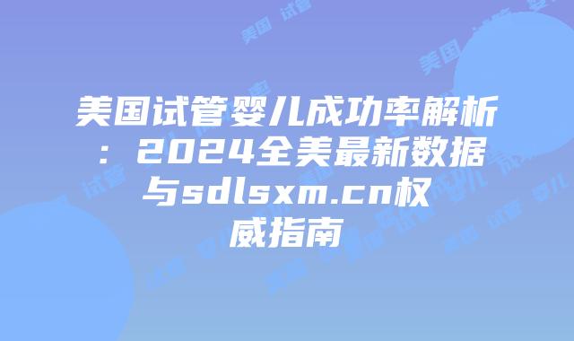 美国试管婴儿成功率解析:2024全美最新数据与sdlsxm.cn权威指南插图 美国试管婴儿成功率解析:2024全美最新数据与sdlsxm.cn权威指南