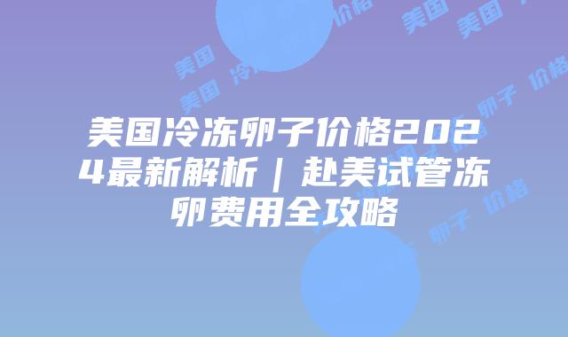 美国冷冻卵子价格2024最新解析｜赴美试管冻卵费用全攻略