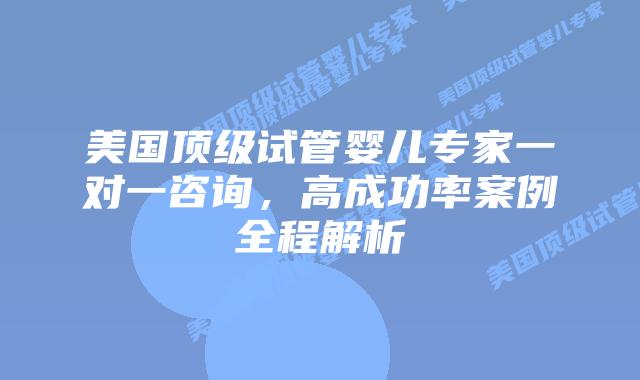 美国顶级试管婴儿专家一对一咨询，高成功率案例全程解析
