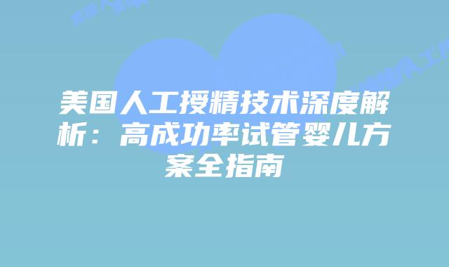 美国人工授精技术深度解析：高成功率试管婴儿方案全指南