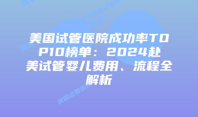 美国试管医院成功率TOP10榜单：2024赴美试管婴儿费用、流程全解析